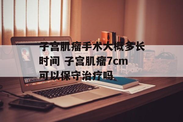 子宫肌瘤手术大概多长时间 子宫肌瘤7cm可以保守治疗吗-第1张图片-