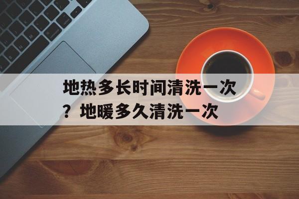 地热多长时间清洗一次？地暖多久清洗一次-第1张图片-