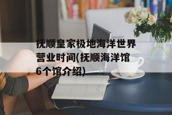 抚顺皇家极地海洋世界营业时间(抚顺海洋馆6个馆介绍)-第1张图片-