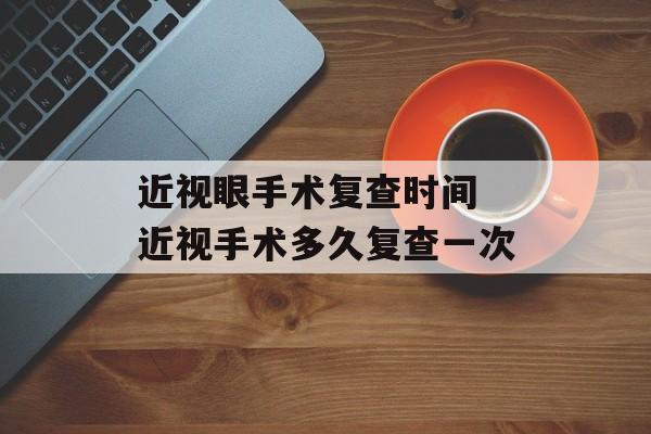 近视眼手术复查时间 近视手术多久复查一次-第1张图片-
