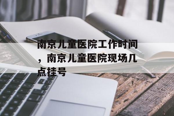 南京儿童医院工作时间，南京儿童医院现场几点挂号-第1张图片-