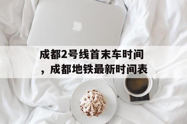 成都2号线首末车时间，成都地铁最新时间表-第1张图片-