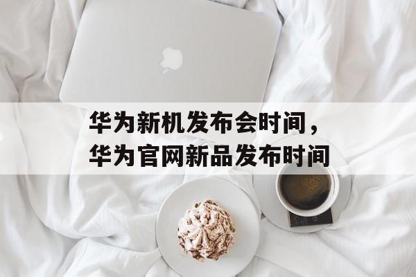 华为新机发布会时间，华为官网新品发布时间-第1张图片-
