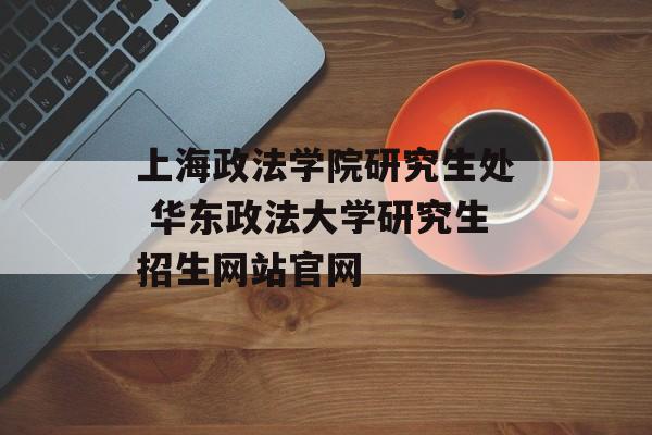 上海政法学院研究生处 华东政法大学研究生招生网站官网-第1张图片-