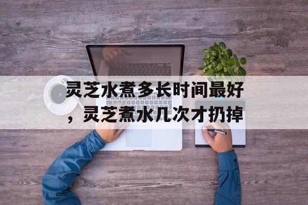 灵芝水煮多长时间最好，灵芝煮水几次才扔掉-第1张图片-