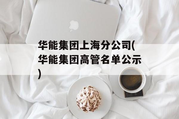 华能集团上海分公司(华能集团高管名单公示)-第1张图片-