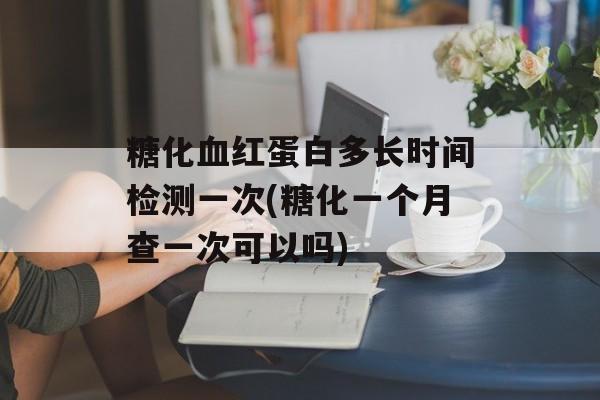 糖化血红蛋白多长时间检测一次(糖化一个月查一次可以吗)-第1张图片-