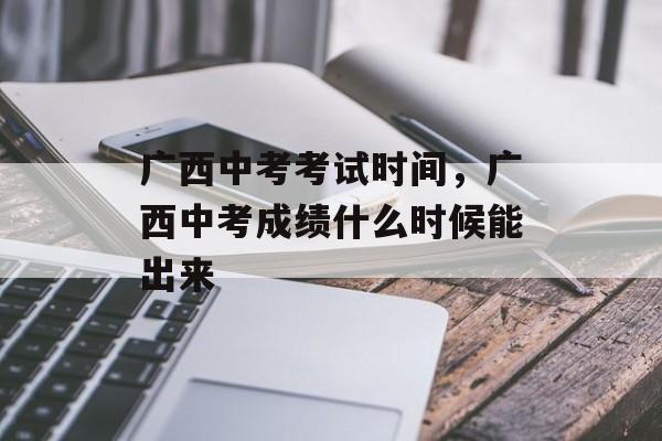 广西中考考试时间，广西中考成绩什么时候能出来-第1张图片-
