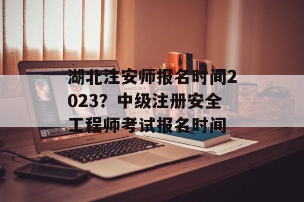 湖北注安师报名时间2023？中级注册安全工程师考试报名时间-第1张图片-