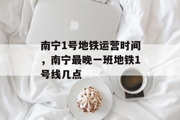 南宁1号地铁运营时间，南宁最晚一班地铁1号线几点-第1张图片-