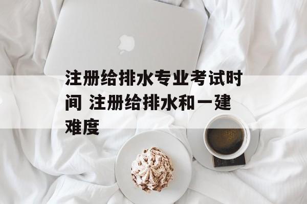 注册给排水专业考试时间 注册给排水和一建难度-第1张图片-