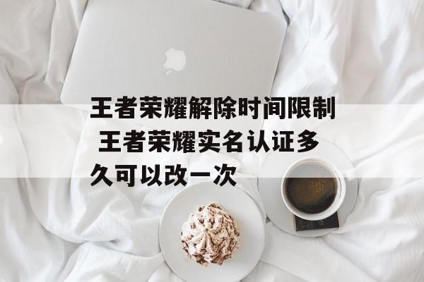 王者荣耀解除时间限制 王者荣耀实名认证多久可以改一次-第1张图片-