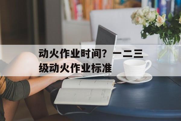 动火作业时间？一二三级动火作业标准-第1张图片-