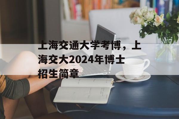 上海交通大学考博，上海交大2024年博士招生简章-第1张图片-