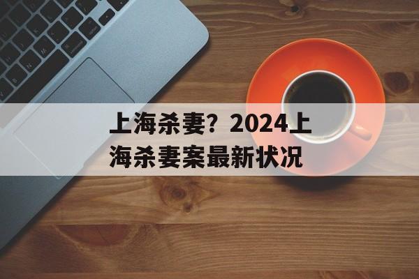 上海杀妻？2024上海杀妻案最新状况-第1张图片-