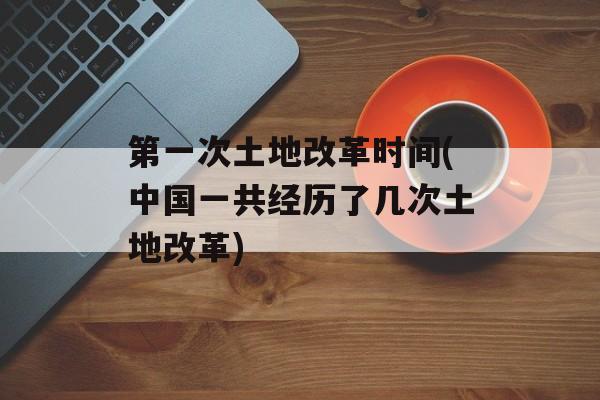 第一次土地改革时间(中国一共经历了几次土地改革)-第1张图片-