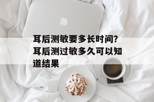 耳后测敏要多长时间？耳后测过敏多久可以知道结果-第1张图片-