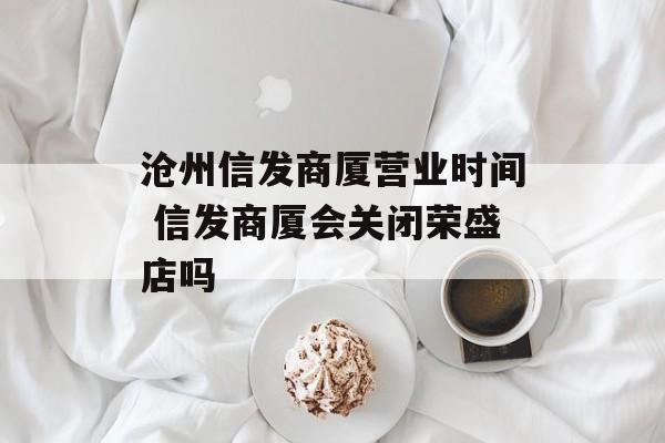 沧州信发商厦营业时间 信发商厦会关闭荣盛店吗-第1张图片-