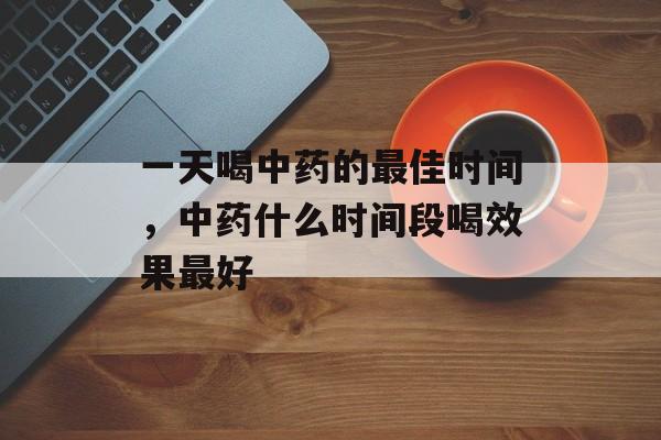 一天喝中药的最佳时间，中药什么时间段喝效果最好-第1张图片-
