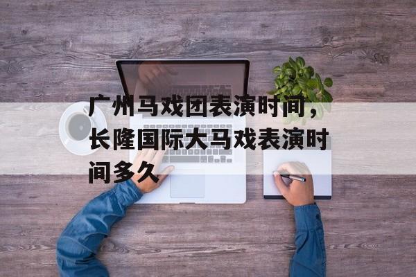 广州马戏团表演时间，长隆国际大马戏表演时间多久-第1张图片-