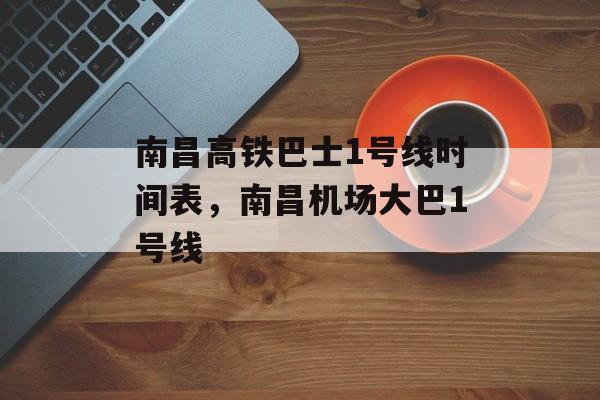 南昌高铁巴士1号线时间表，南昌机场大巴1号线-第1张图片-