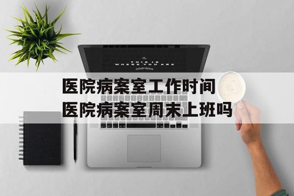 医院病案室工作时间 医院病案室周末上班吗-第1张图片-