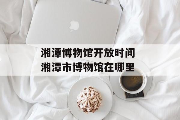 湘潭博物馆开放时间 湘潭市博物馆在哪里-第1张图片-