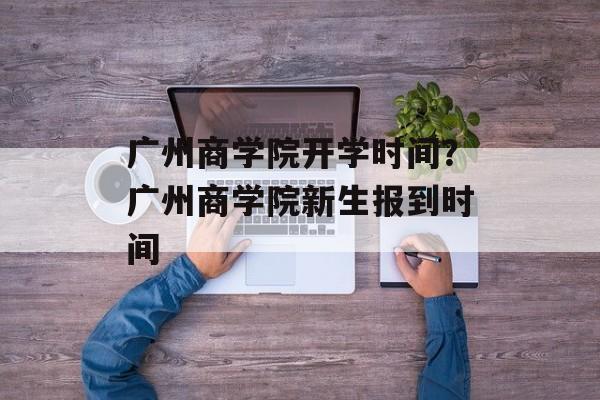 广州商学院开学时间？广州商学院新生报到时间-第1张图片-
