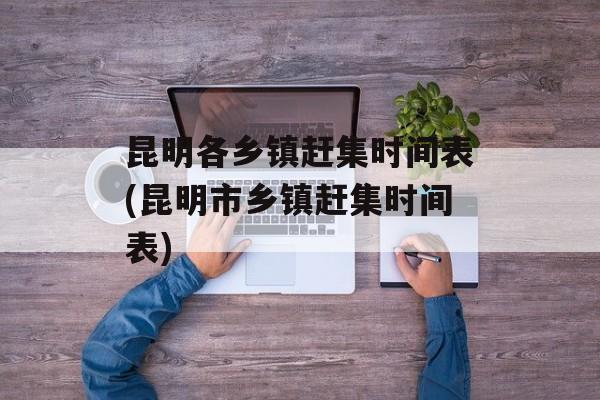 昆明各乡镇赶集时间表(昆明市乡镇赶集时间表)-第1张图片-