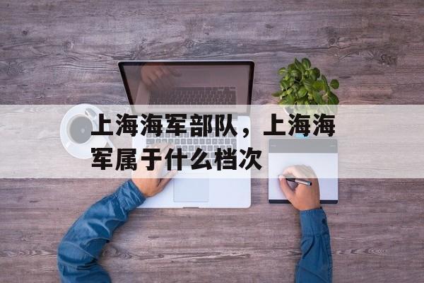 上海海军部队，上海海军属于什么档次-第1张图片-