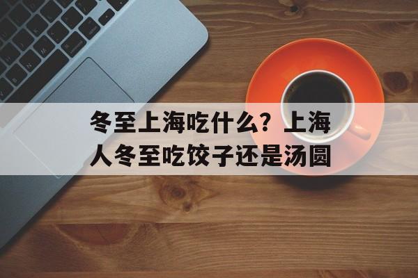 冬至上海吃什么？上海人冬至吃饺子还是汤圆-第1张图片-