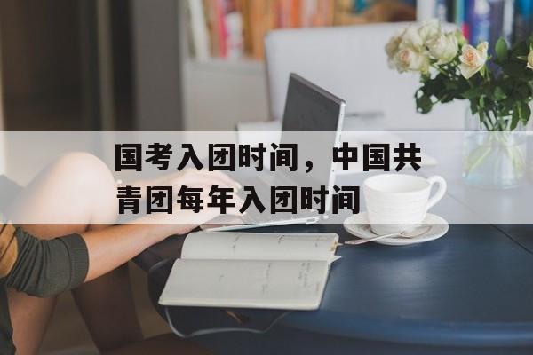 国考入团时间，中国共青团每年入团时间-第1张图片-