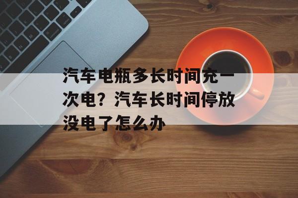 汽车电瓶多长时间充一次电？汽车长时间停放没电了怎么办-第1张图片-