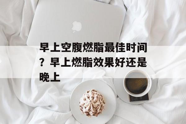早上空腹燃脂最佳时间？早上燃脂效果好还是晚上-第1张图片-
