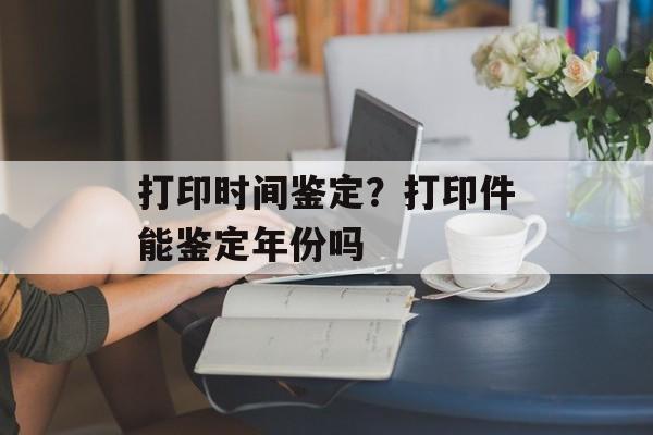 打印时间鉴定？打印件能鉴定年份吗-第1张图片-