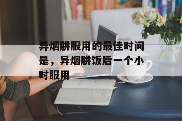 异烟肼服用的最佳时间是，异烟肼饭后一个小时服用-第1张图片-