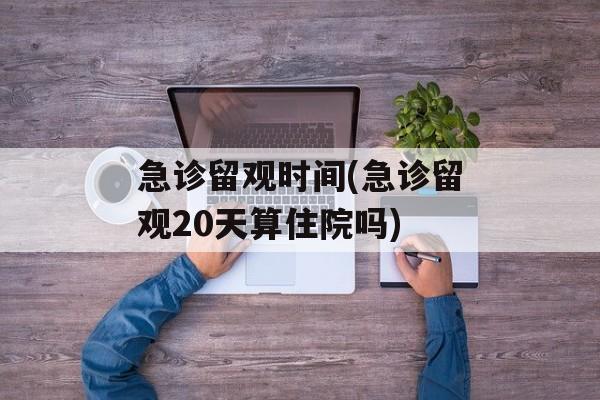 急诊留观时间(急诊留观20天算住院吗)-第1张图片-
