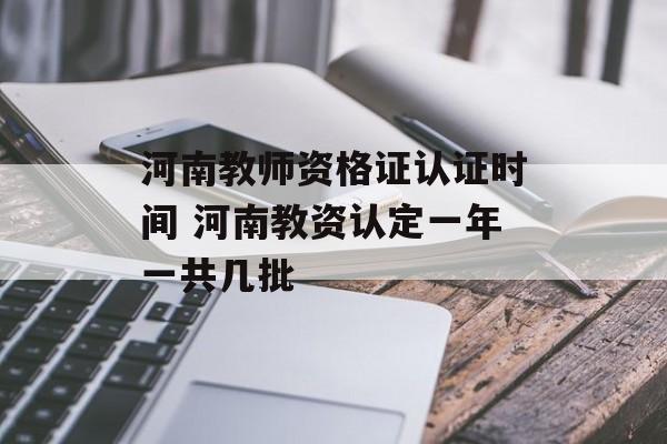 河南教师资格证认证时间 河南教资认定一年一共几批-第1张图片-