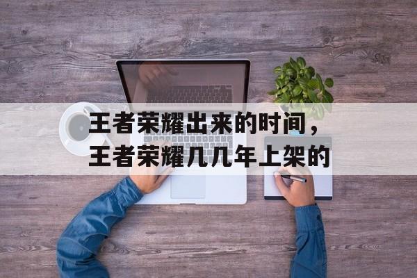 王者荣耀出来的时间，王者荣耀几几年上架的-第1张图片-