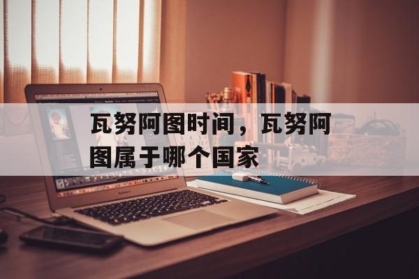 瓦努阿图时间，瓦努阿图属于哪个国家-第1张图片-