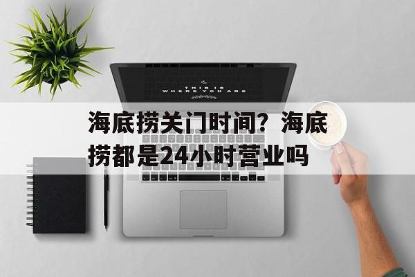 海底捞关门时间？海底捞都是24小时营业吗-第1张图片-