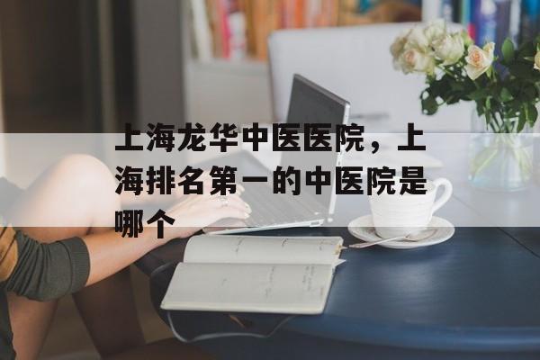 上海龙华中医医院，上海排名第一的中医院是哪个-第1张图片-
