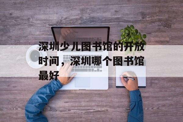 深圳少儿图书馆的开放时间，深圳哪个图书馆最好-第1张图片-