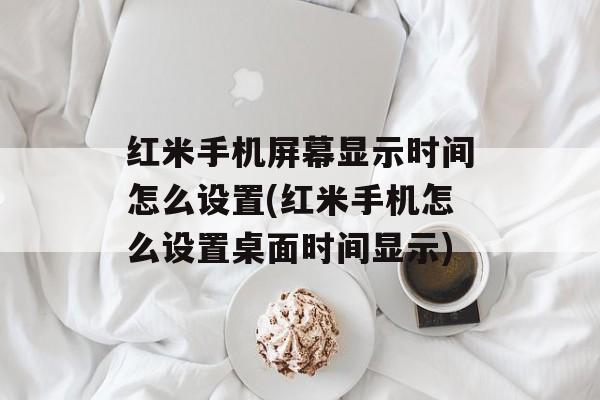 红米手机屏幕显示时间怎么设置(红米手机怎么设置桌面时间显示)-第1张图片-