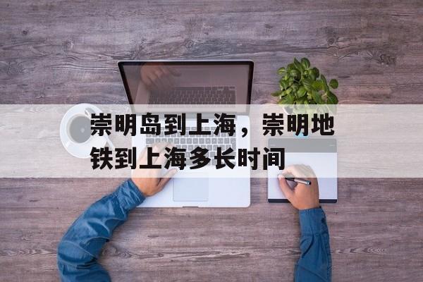 崇明岛到上海，崇明地铁到上海多长时间-第1张图片-