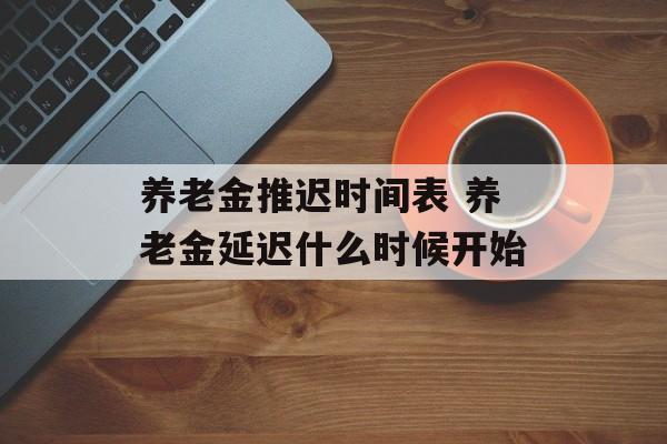 养老金推迟时间表 养老金延迟什么时候开始-第1张图片-