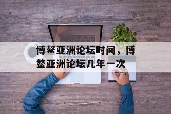 博鳌亚洲论坛时间，博鳌亚洲论坛几年一次-第1张图片-