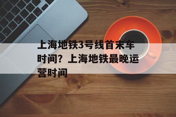 上海地铁3号线首末车时间？上海地铁最晚运营时间-第1张图片-