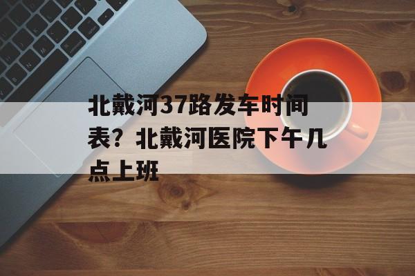 北戴河37路发车时间表？北戴河医院下午几点上班-第1张图片-