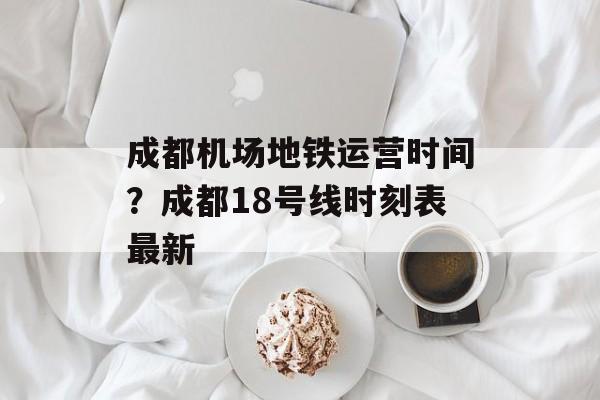 成都机场地铁运营时间？成都18号线时刻表最新-第1张图片-